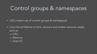 Control groups & namespaces
•

LXCs makes use of control groups & namespaces

•

Linux kernel feature to limit, account and isolate resource usage,
such as  
— CPU  
— Memory  
— Disk I/O

 
