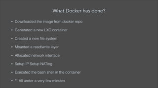 What Docker has done?
•

Downloaded the image from docker repo

•

Generated a new LXC container

•

Created a new ﬁle system

•

Mounted a read/write layer

•

Allocated network interface

•

Setup IP Setup NATing

•

Executed the bash shell in the container

•

** All under a very few minutes

 