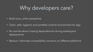 Why developers care?
•

Build once, write everywhere

•

Clean, safe, hygienic and portable runtime environment for app

•

No worries about missing dependencies during subsequent
deployments

•

Reduce / eliminate compatibility concerns on different platforms

 