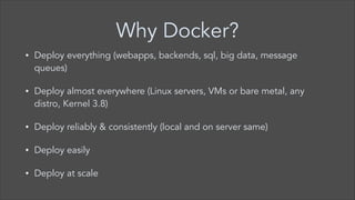 Why Docker?
•

Deploy everything (webapps, backends, sql, big data, message
queues)

•

Deploy almost everywhere (Linux servers, VMs or bare metal, any
distro, Kernel 3.8)

•

Deploy reliably & consistently (local and on server same)

•

Deploy easily

•

Deploy at scale

 