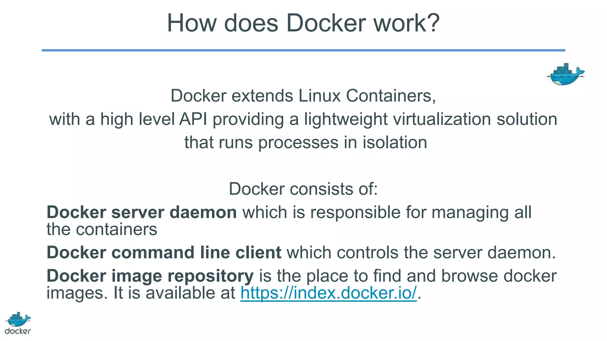 How does Docker work?
Docker extends Linux Containers,
with a high level API providing a lightweight virtualization solution
that runs processes in isolation
Docker consists of:
Docker server daemon which is responsible for managing all
the containers
Docker command line client which controls the server daemon.
Docker image repository is the place to find and browse docker
images. It is available at https://index.docker.io/.

 