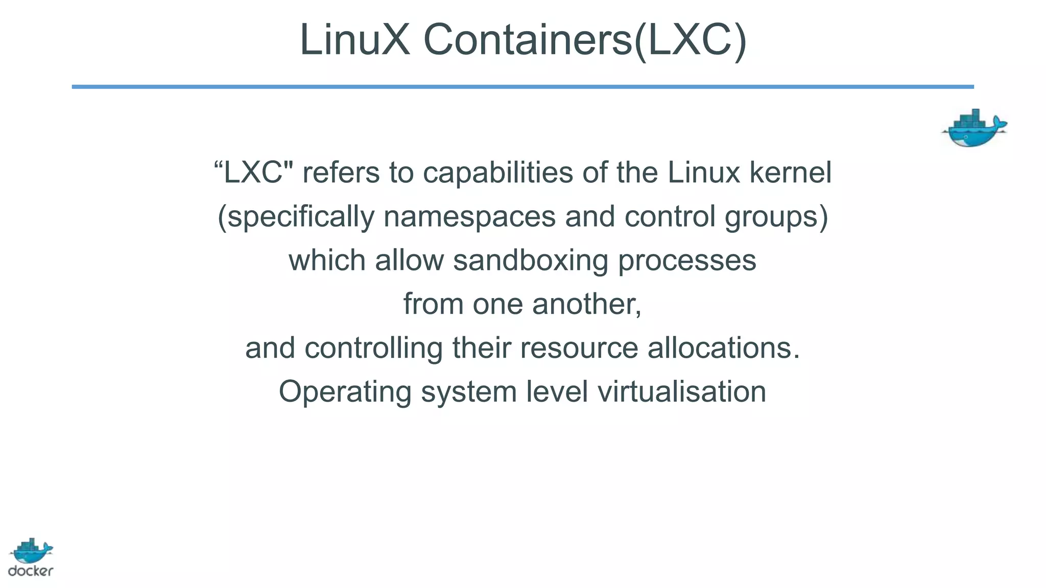 LinuX Containers(LXC)
“LXC" refers to capabilities of the Linux kernel
(specifically namespaces and control groups)
which allow sandboxing processes
from one another,
and controlling their resource allocations.
Operating system level virtualisation

 