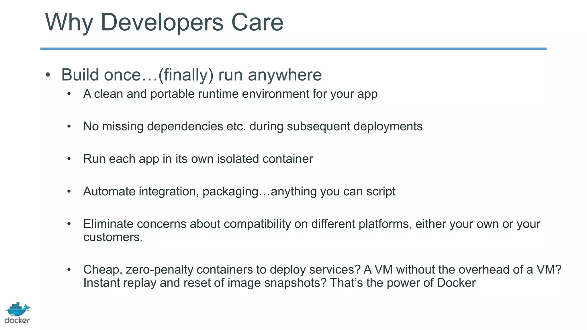Why Developers Care
• Build once…(finally) run anywhere
• A clean and portable runtime environment for your app
• No missing dependencies etc. during subsequent deployments
• Run each app in its own isolated container
• Automate integration, packaging…anything you can script
• Eliminate concerns about compatibility on different platforms, either your own or your
customers.
• Cheap, zero-penalty containers to deploy services? A VM without the overhead of a VM?
Instant replay and reset of image snapshots? That’s the power of Docker

 