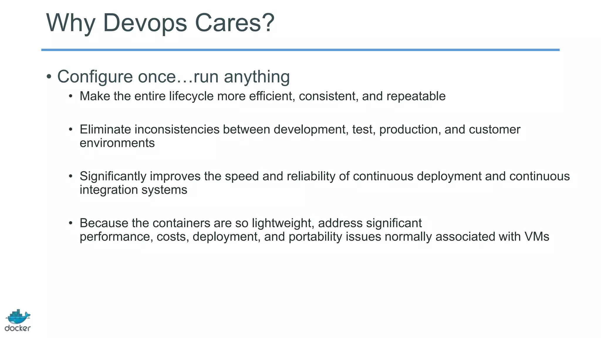 Why Devops Cares?
• Configure once…run anything
• Make the entire lifecycle more efficient, consistent, and repeatable
• Eliminate inconsistencies between development, test, production, and customer
environments
• Significantly improves the speed and reliability of continuous deployment and continuous
integration systems
• Because the containers are so lightweight, address significant
performance, costs, deployment, and portability issues normally associated with VMs

 