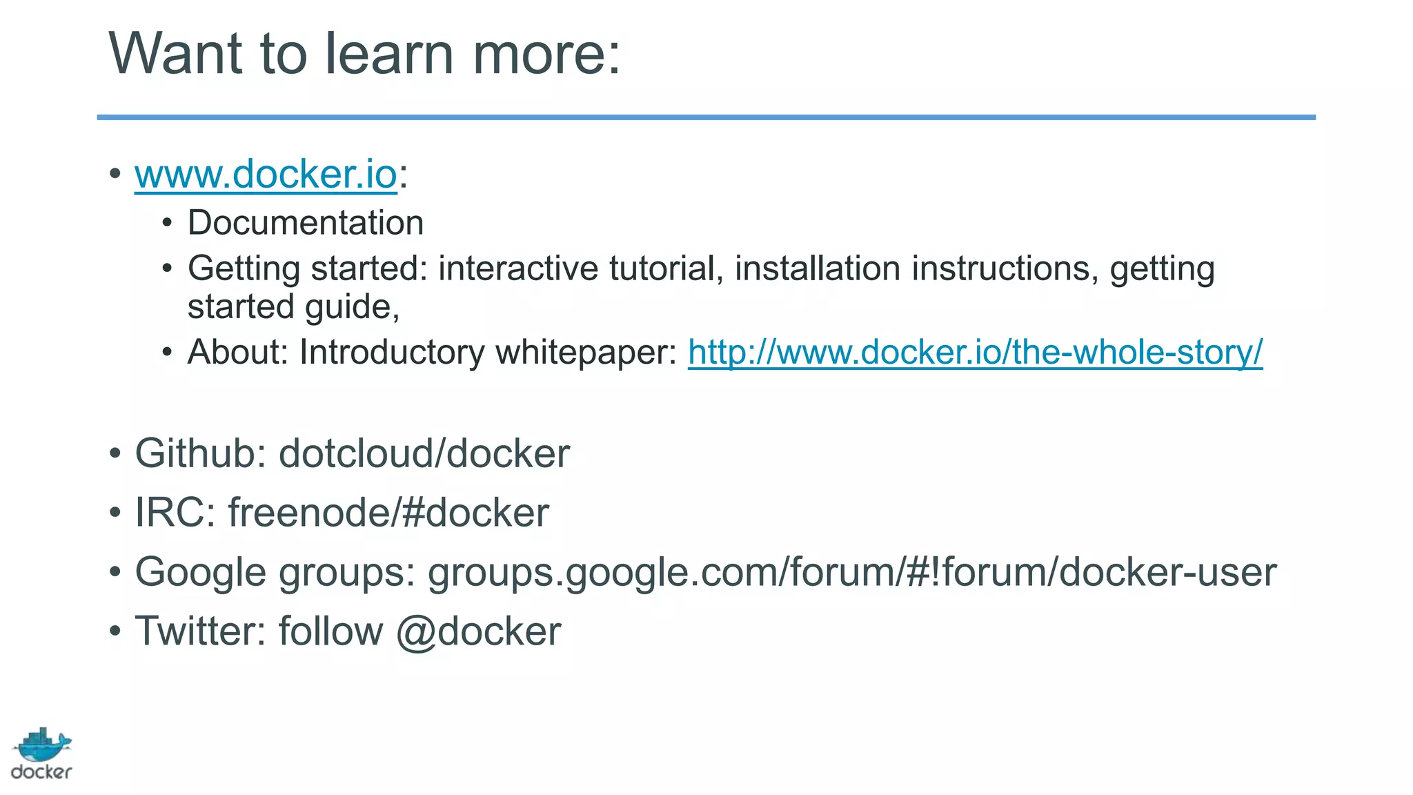 Want to learn more:
• www.docker.io:
• Documentation
• Getting started: interactive tutorial, installation instructions, getting
started guide,
• About: Introductory whitepaper: http://www.docker.io/the-whole-story/

• Github: dotcloud/docker
• IRC: freenode/#docker
• Google groups: groups.google.com/forum/#!forum/docker-user
• Twitter: follow @docker

 
