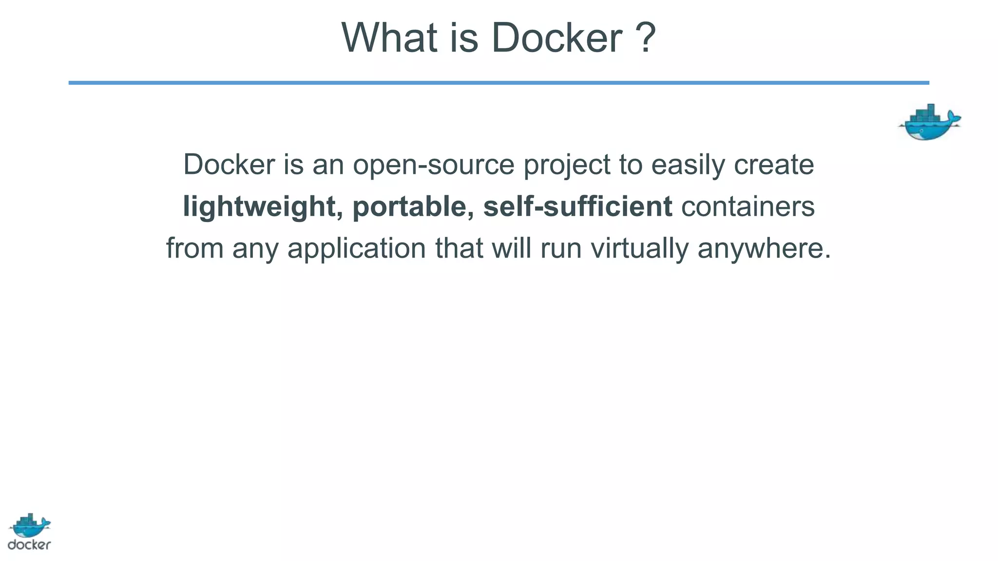 What is Docker ?
Docker is an open-source project to easily create
lightweight, portable, self-sufficient containers
from any application that will run virtually anywhere.

 