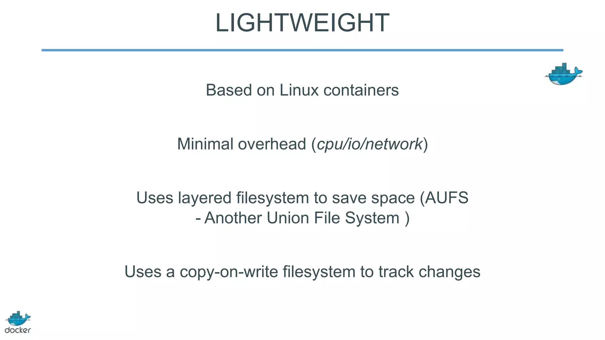 LIGHTWEIGHT
Based on Linux containers
Minimal overhead (cpu/io/network)

Uses layered filesystem to save space (AUFS
- Another Union File System )
Uses a copy-on-write filesystem to track changes

 