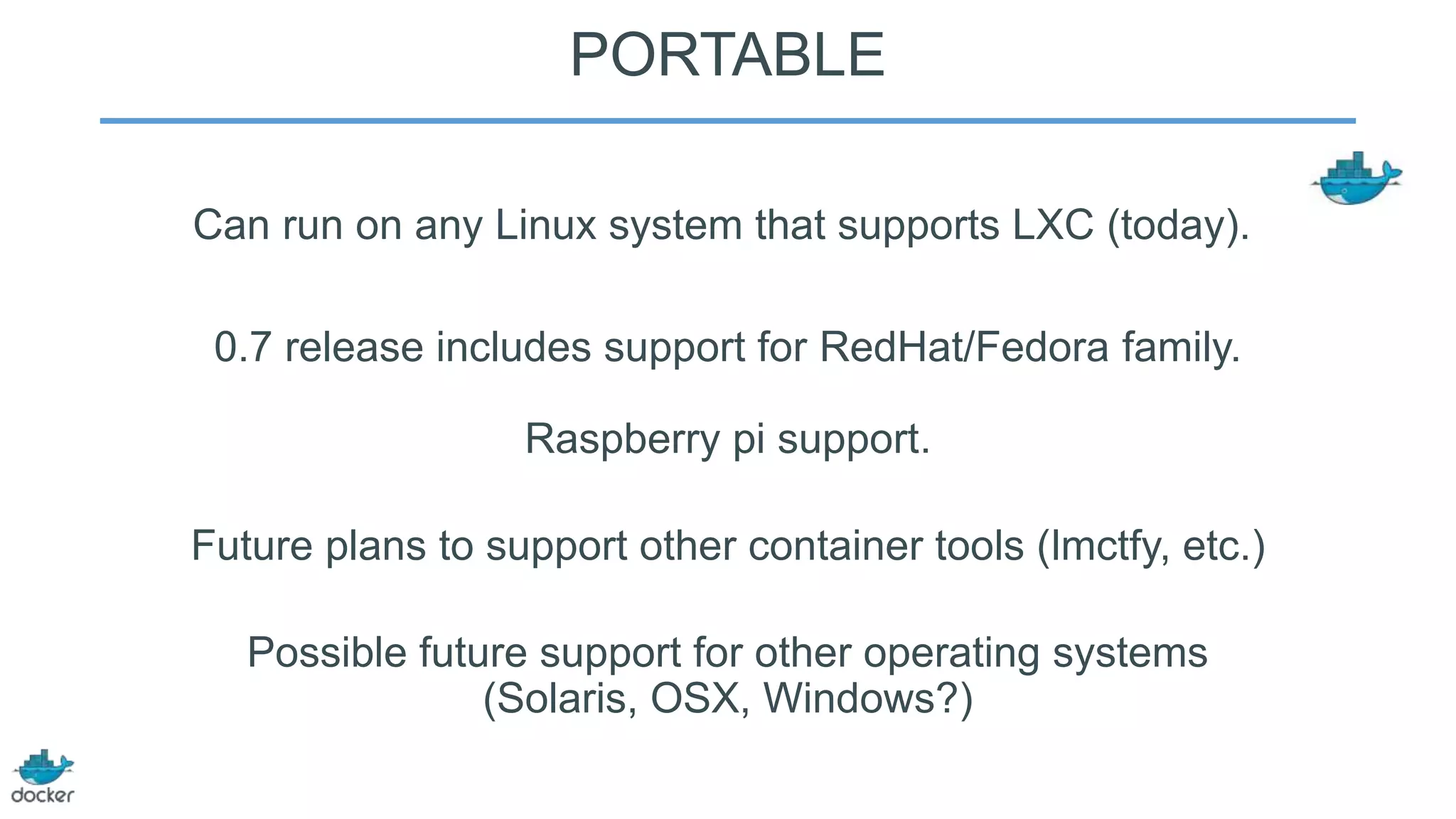 PORTABLE
Can run on any Linux system that supports LXC (today).
0.7 release includes support for RedHat/Fedora family.
Raspberry pi support.
Future plans to support other container tools (lmctfy, etc.)

Possible future support for other operating systems
(Solaris, OSX, Windows?)

 