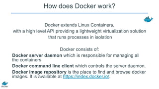 How does Docker work?
Docker extends Linux Containers,
with a high level API providing a lightweight virtualization solution
that runs processes in isolation
Docker consists of:
Docker server daemon which is responsible for managing all
the containers
Docker command line client which controls the server daemon.
Docker image repository is the place to find and browse docker
images. It is available at https://index.docker.io/.

 