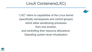 LinuX Containers(LXC)
“LXC" refers to capabilities of the Linux kernel
(specifically namespaces and control groups)
which allow sandboxing processes
from one another,
and controlling their resource allocations.
Operating system level virtualisation

 