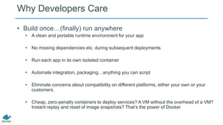 Why Developers Care
• Build once…(finally) run anywhere
• A clean and portable runtime environment for your app
• No missing dependencies etc. during subsequent deployments
• Run each app in its own isolated container
• Automate integration, packaging…anything you can script
• Eliminate concerns about compatibility on different platforms, either your own or your
customers.
• Cheap, zero-penalty containers to deploy services? A VM without the overhead of a VM?
Instant replay and reset of image snapshots? That’s the power of Docker

 