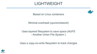 LIGHTWEIGHT
Based on Linux containers
Minimal overhead (cpu/io/network)

Uses layered filesystem to save space (AUFS
- Another Union File System )
Uses a copy-on-write filesystem to track changes

 