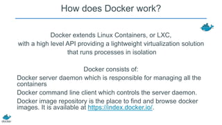 How does Docker work?
Docker extends Linux Containers, or LXC,
with a high level API providing a lightweight virtualization solution
that runs processes in isolation
Docker consists of:
Docker server daemon which is responsible for managing all the
containers
Docker command line client which controls the server daemon.
Docker image repository is the place to find and browse docker
images. It is available at https://index.docker.io/.

 