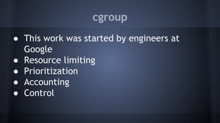 cgroup
● This work was started by engineers at
Google
● Resource limiting
● Prioritization
● Accounting
● Control
 