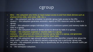 cgroup
○ blkio — this subsystem sets limits on input/output access to and from block devices such as
physical drives (disk, solid state, USB, etc.).
○ cpu — this subsystem uses the scheduler to provide cgroup tasks access to the CPU.
○ cpuacct — this subsystem generates automatic reports on CPU resources used by tasks in a
cgroup.
○ cpuset — this subsystem assigns individual CPUs (on a multicore system) and memory nodes to
tasks in a cgroup.
○ devices — this subsystem allows or denies access to devices by tasks in a cgroup.
○ freezer — this subsystem suspends or resumes tasks in a cgroup.
○ memory — this subsystem sets limits on memory use by tasks in a cgroup, and generates
automatic reports on memory resources used by those tasks.
○ net_cls — this subsystem tags network packets with a class identifier (classid) that allows the
Linux traffic controller (tc) to identify packets originating from a particular cgroup task.
○ net_prio — this subsystem provides a way to dynamically set the priority of network traffic per
network interface.
○ ns — the namespace subsystem.
 