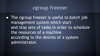 cgroup freezer
● The cgroup freezer is useful to batch job
management system which start
and stop sets of tasks in order to schedule
the resources of a machine
according to the desires of a system
administrator.
 