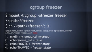 cgroup freezer
$ mount -t cgroup -ofreezer freezer
/<path>/freezer
$ ch /<path>/freezer/; ls
cgroup.clone_children cgroup.event_control cgroup.procs cgroup.sane_behavior
notify_on_release release_agent tasks
1. mkdir my_group;cd mygroup
2. echo $some_pid > tasks
3. echo FROZEN > freezer.state
4. echo THAWED > freezer.state
 