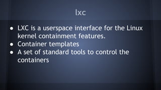 lxc
● LXC is a userspace interface for the Linux
kernel containment features.
● Container templates
● A set of standard tools to control the
containers
 