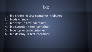 lxc
1. lxc-create -n test-container -t ubuntu
2. lxc-ls --fancy
3. lxc-start -n test-container
4. lxc-console -n test-container
5. lxc-stop -n test-container
6. lxc-destroy -n test-container
 