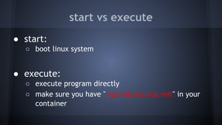 start vs execute
● start:
○ boot linux system
● execute:
○ execute program directly
○ make sure you have "/usr/lib/lxc/lxc-init" in your
container
 