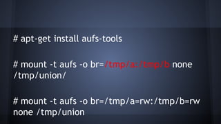 # apt-get install aufs-tools
# mount -t aufs -o br=/tmp/a:/tmp/b none
/tmp/union/
# mount -t aufs -o br=/tmp/a=rw:/tmp/b=rw
none /tmp/union
 