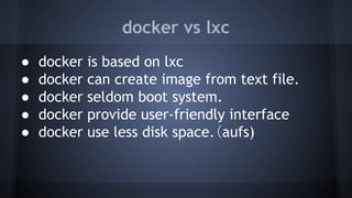 docker vs lxc
● docker is based on lxc
● docker can create image from text file.
● docker seldom boot system.
● docker provide user-friendly interface
● docker use less disk space.（aufs)
 