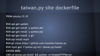 taiwan.py site dockerfile
FROM ubuntu:12.10
RUN apt-get update
RUN apt-get install -y python-dev
RUN apt-get install -y python-pip
RUN apt-get install -y git
RUN pip install mynt
RUN git clone https://github.com/lucemia/taiwan.py
RUN mynt gen -f taiwan.py/src/ taiwan.py/build/
EXPOSE 8000
CMD cd taiwan.py/build/ && python -m SimpleHTTPServer
 