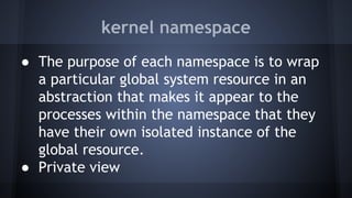 kernel namespace
● The purpose of each namespace is to wrap
a particular global system resource in an
abstraction that makes it appear to the
processes within the namespace that they
have their own isolated instance of the
global resource.
● Private view
 