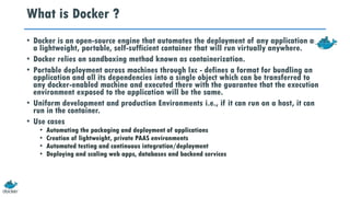 What is Docker ?
• Docker is an open-source engine that automates the deployment of any application as
a lightweight, portable, self-sufficient container that will run virtually anywhere.
• Docker relies on sandboxing method known as containerization.
• Portable deployment across machines through lxc - defines a format for bundling an
application and all its dependencies into a single object which can be transferred to
any docker-enabled machine and executed there with the guarantee that the execution
environment exposed to the application will be the same.
• Uniform development and production Environments i.e., if it can run on a host, it can
run in the container.
• Use cases
• Automating the packaging and deployment of applications
• Creation of lightweight, private PAAS environments
• Automated testing and continuous integration/deployment
• Deploying and scaling web apps, databases and backend services
 