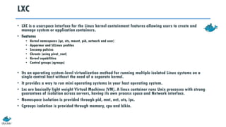 LXC
• LXC is a userspace interface for the Linux kernel containment features allowing users to create and
manage system or application containers.
• Features
• Kernel namespaces (ipc, uts, mount, pid, network and user)
• Apparmor and SELinux profiles
• Seccomp policies
• Chroots (using pivot_root)
• Kernel capabilities
• Control groups (cgroups)
• Its an operating system-level virtualization method for running multiple isolated Linux systems on a
single control host without the need of a separate kernel.
• It provides a way to run mini operating systems in your host operating system.
• Lxc are basically light weight Virtual Machines (VM). A linux container runs Unix processes with strong
guarantees of isolation across servers, having its own process space and Network interface.
• Namespace isolation is provided through pid, mnt, net, uts, ipc.
• Cgroups isolation is provided through memory, cpu and blkio.
 