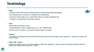 Terminology
• Image
- A collection of files which include everything needed to run that process(including OS packages)
- Has a default process it runs when it is instantiated. This could be bash
- To construct a docker image you use “docker build” which uses a docker configuration file.
- An image is a read only layer used to build a container.
• Layers
- Docker images are built up in layers.
example WordPress : Ubuntu - Apache2 web server – PHP - WordPress files
- Because we can re-use layers, we can make new docker images very cheaply
• Container
- Is basically a self contained runtime environment that is built using one or more images. You can commit your changes to a container and
create an image.
• Docker index / registry
- Registry are public or private servers where people can upload their repositories / Images so they can easily share what they made and
Index has the metadata about repositories / Images.
 