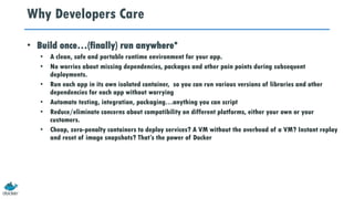 Why Developers Care
• Build once…(finally) run anywhere*
• A clean, safe and portable runtime environment for your app.
• No worries about missing dependencies, packages and other pain points during subsequent
deployments.
• Run each app in its own isolated container, so you can run various versions of libraries and other
dependencies for each app without worrying
• Automate testing, integration, packaging…anything you can script
• Reduce/eliminate concerns about compatibility on different platforms, either your own or your
customers.
• Cheap, zero-penalty containers to deploy services? A VM without the overhead of a VM? Instant replay
and reset of image snapshots? That’s the power of Docker
 