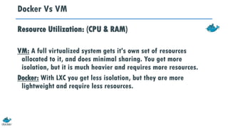 Docker Vs VM
Resource Utilization: (CPU & RAM)
VM: A full virtualized system gets it's own set of resources
allocated to it, and does minimal sharing. You get more
isolation, but it is much heavier and requires more resources.
Docker: With LXC you get less isolation, but they are more
lightweight and require less resources.
 