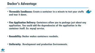 Docker's Advantage
• Throwable Sandboxes: Create a container in a minute to test your stuffs
and tear it down.
• Fine Application Delivery: Containers allow you to package just about any
application. You could add the dependencies of the application in the
container itself. Ex: mysql service.
• Reusability: Docker makes containers reusbale.
• Uniformity: Development and production Environments.
 