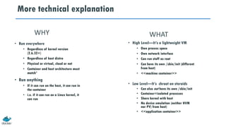 More technical explanation
• High Level—It’s a lightweight VM
• Own process space
• Own network interface
• Can run stuff as root
• Can have its own /sbin/init (different
from host)
• <<machine container>>
• Low Level—It’s chroot on steroids
• Can also not have its own /sbin/init
• Container=isolated processes
• Share kernel with host
• No device emulation (neither HVM
nor PV) from host)
• <<application container>>
• Run everywhere
• Regardless of kernel version
(2.6.32+)
• Regardless of host distro
• Physical or virtual, cloud or not
• Container and host architecture must
match*
• Run anything
• If it can run on the host, it can run in
the container
• i.e. if it can run on a Linux kernel, it
can run
WHY WHAT
 