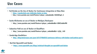 Use Cases
• Ted Dziuba on the Use of Docker for Continuous Integration at Ebay Now
• https://speakerdeck.com/teddziuba/docker-at-ebay
• http://www.youtube.com/watch?feature=player_embedded&v=0Hi0W4gX--4
• Sasha Klizhentas on use of Docker at Mailgun/Rackspace
• http://www.youtube.com/watch?feature=player_embedded&v=CMC3xdAo9RI
• Sebastien Pahl on use of Docker at CloudFlare
• http://www.youtube.com/watch?feature=player_embedded&v=-Lj3jt_-3r0
• Cambridge HealthCare
• http://blog.howareyou.com/post/62157486858/continuous-delivery-with-docker-and-jenkins-part-i
• Red Hat Openshift and Docker
• https://www.openshift.com/blogs/technical-thoughts-on-openshift-and-docker
 