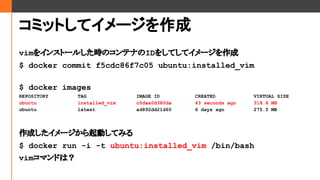 ߥåȤƥ`
vim򥤥󥹥ȩ`뤷rΥƥʤID򤷤Ƥƥ`
$ docker commit f5cdc86f7c05 ubuntu:installed_vim
$ docker images
REPOSITORY TAG IMAGE ID CREATED VIRTUAL SIZE
ubuntu installed_vim c0daa0d380da 43 seconds ago 318.6 MB
ubuntu latest ad892dd21d60 6 days ago 275.5 MB
ɤ`ӤƤߤ
$ docker run -i -t ubuntu:installed_vim /bin/bash
vimޥɤϣ
 