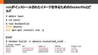 vim󥹥ȩ`뤵줿`뤿Dockerfileȥ

$ mkdir test
$ cd test/
$ vim Dockerfile
FROM ubuntu
RUN apt-get install vim -y
ӥ
$ docker build -t ubuntu:installed_vim2 .
$ docker images
REPOSITORY TAG IMAGE ID CREATED VIRTUAL SIZE
ubuntu installed_vim2 7ffcb526a1e6 8 seconds ago 319 MB
ubuntu installed_vim c0daa0d380da 8 minutes ago 318.6 MB
ubuntu latest ad892dd21d60 6 days ago 275.5 MB
 