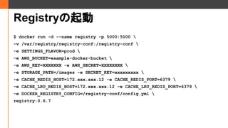 Registry
$ docker run -d --name registry -p 5000:5000 
-v /var/registry/registry-conf:/registry-conf 
-e SETTINGS_FLAVOR=prod 
-e AWS_BUCKET=example-docker-bucket 
-e AWS_KEY=XXXXXXX -e AWS_SECRET=XXXXXXXX 
-e STORAGE_PATH=/images -e SECRET_KEY=xxxxxxxxx 
-e CACHE_REDIS_HOST=172.xxx.xxx.12 -e CACHE_REDIS_PORT=6379 
-e CACHE_LRU_REDIS_HOST=172.xxx.xxx.12 -e CACHE_LRU_REDIS_PORT=6379 
-e DOCKER_REGISTRY_CONFIG=/registry-conf/config.yml 
registry:0.6.7
 