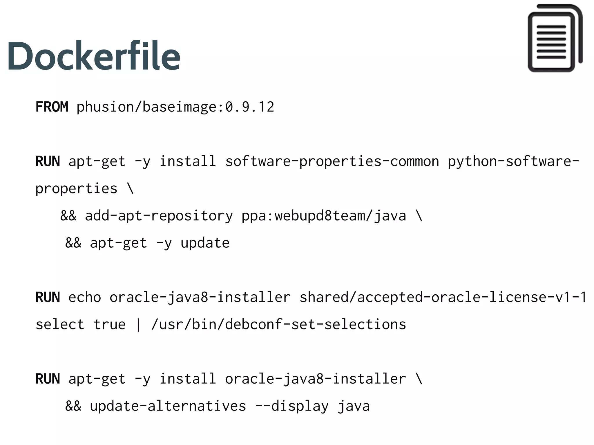 Dockerfile
FROM phusion/baseimage:0.9.12
RUN apt-get -y update 
&& apt-get -y install software-properties-common python-software-
properties 
&& add-apt-repository ppa:webupd8team/java 
&& apt-get clean
RUN apt-get -y update 
&& echo oracle-java8-installer shared/accepted-oracle-license-v1-
select true | /usr/bin/debconf-set-selections 
&& apt-get -y install oracle-java8-installer 
&& apt-get clean 
&& update-alternatives --display java
ENV JAVA_HOME /usr/lib/jvm/java-8-oracle
1
3
4
5
 
