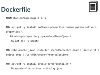 Dockerfile
FROM phusion/baseimage:0.9.12
RUN apt-get -y update 
&& apt-get -y install software-properties-common python-software-
properties 
&& add-apt-repository ppa:webupd8team/java 
&& apt-get clean
RUN apt-get -y update 
&& echo oracle-java8-installer shared/accepted-oracle-license-v1-
select true | /usr/bin/debconf-set-selections 
&& apt-get -y install oracle-java8-installer 
&& apt-get clean 
&& update-alternatives --display java
ENV JAVA_HOME /usr/lib/jvm/java-8-oracle
1
3
4
5
 