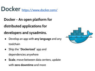 Docker https://www.docker.com/
Docker - An open platform for
distributed applications for
developers and sysadmins.
● Develop an app with any language and any
toolchain
● Ship the “Dockerized” app and
dependencies anywhere
● Scale, move between data centers, update
with zero downtime and more
 