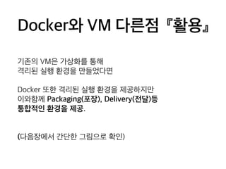 Docker와 VM 다른점 『활용』 
기존의 VM은 가상화를 통해 
격리된 실행 환경을 만들었다면 
Docker 또한 격리된 실행 환경을 제공하지만 
이와함께 Packaging(포장), Delivery(전달)등 
통합적인 환경을 제공. 
(다음장에서 간단한 그림으로 확인) 
 