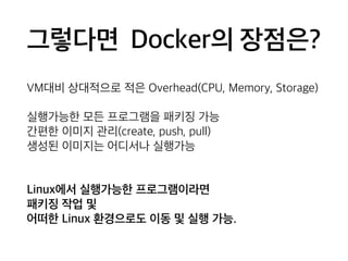 그렇다면 Docker의 장점은? 
VM대비 상대적으로 적은 Overhead(CPU, Memory, Storage) 
실행가능한 모든 프로그램을 패키징 가능 
간편한 이미지 관리(create, push, pull) 
생성된 이미지는 어디서나 실행가능 
Linux에서 실행가능한 프로그램이라면 
패키징 작업 및 
어떠한 Linux 환경으로도 이동 및 실행 가능. 
 