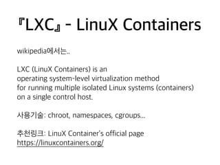 『LXC』 - LinuX Containers 
wikipedia에서는.. 
LXC (LinuX Containers) is an 
operating system–level virtualization method 
for running multiple isolated Linux systems (containers) 
on a single control host. 
사용기술: chroot, namespaces, cgroups... 
추천링크: LinuX Container’s official page 
https://linuxcontainers.org/ 
 