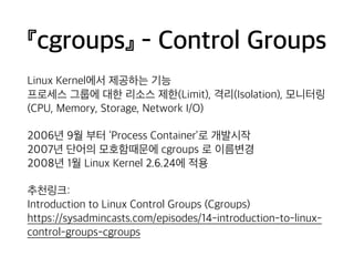 『cgroups』 - Control Groups 
Linux Kernel에서 제공하는 기능 
프로세스 그룹에 대한 리소스 제한(Limit), 격리(Isolation), 모니터링 
(CPU, Memory, Storage, Network I/O) 
2006년 9월 부터 ‘Process Container’로 개발시작 
2007년 단어의 모호함때문에 cgroups 로 이름변경 
2008년 1월 Linux Kernel 2.6.24에 적용 
추천링크: 
Introduction to Linux Control Groups (Cgroups) 
https://sysadmincasts.com/episodes/14-introduction-to-linux-control- 
groups-cgroups 
 