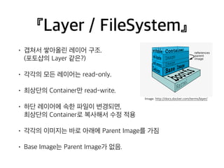 『Layer / FileSystem』 
• 겹쳐서 쌓아올린 레이어 구조. 
(포토샵의 Layer 같은?) 
• 각각의 모든 레이어는 read-only. 
• 최상단의 Container만 read-write. 
• 하단 레이어에 속한 파일이 변경되면, 
최상단의 Container로 복사해서 수정 적용 
• 각각의 이미지는 바로 아래에 Parent Image를 가짐 
• Base Image는 Parent Image가 없음. 
Image. http://docs.docker.com/terms/layer/ 
 