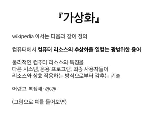 『가상화』 
wikipedia 에서는 다음과 같이 정의 
컴퓨터에서 컴퓨터 리소스의 추상화을 일컫는 광범위한 용어 
물리적인 컴퓨터 리소스의 특징을 
다른 시스템, 응용 프로그램, 최종 사용자들이 
리소스와 상호 작용하는 방식으로부터 감추는 기술 
어렵고 복잡해~@.@ 
(그림으로 예를 들어보면) 
 