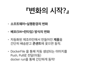 『변화의 시작?』 
• 소프트웨어+실행환경의 변화 
• 배포(SW+런타임) 방식의 변화 
• 자동화된 제조라인에서 만들어진 제품을 
간단히 배송받고 콘센트에 꽂으면 동작. 
• DockerFile 을 통해 자동 생성되는 이미지를 
Push, Pull로 전달(이동) 
docker run을 통해 간단하게 동작! 
 