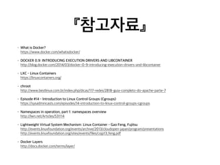『참고자료』 
• What is Docker? 
https://www.docker.com/whatisdocker/ 
• DOCKER 0.9: INTRODUCING EXECUTION DRIVERS AND LIBCONTAINER 
http://blog.docker.com/2014/03/docker-0-9-introducing-execution-drivers-and-libcontainer 
• LXC - Linux Containers 
https://linuxcontainers.org/ 
• chroot 
http://www.bestlinux.com.br/index.php/dicas/117-redes/2818-guia-completo-do-apache-parte-7 
• Episode #14 - Introduction to Linux Control Groups (Cgroups) 
https://sysadmincasts.com/episodes/14-introduction-to-linux-control-groups-cgroups 
• Namespaces in operation, part 1: namespaces overview 
http://lwn.net/Articles/531114 
• Lightweight Virtual System Mechanism: Linux Container - Gao Feng, Fujitsu 
http://events.linuxfoundation.org/events/archive/2013/cloudopen-japan/program/presentations 
http://events.linuxfoundation.org/sites/events/files/cojp13_feng.pdf 
• Docker Layers 
http://docs.docker.com/terms/layer/ 
